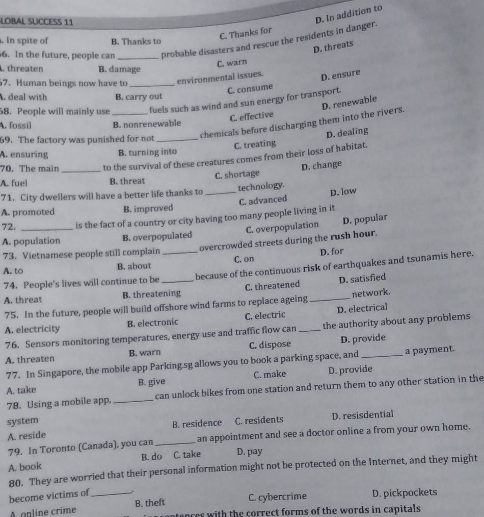 LOBAL SUCCESS 11
D. In addition to
C. Thanks for
. In spite of B. Thanks to
6. In the future, people can _probable disasters and rescue the residents in danger.
D. threats
C. warn
. threaten B. damage
7. Human beings now have to _environmental issues.
C. consume D. ensure. deal with B. carry out
58. People will mainly use _fuels such as wind and sun energy for transport.
C. effective D. renewable
chemicals before discharging them into the rivers.
A. fossil B. nonrenewable
59. The factory was punished for not_
D. dealing
C. treating
A. ensuring B. turning into
70. The main _to the survival of these creatures comes from their loss of habitat.
D. change
A. fuel B. threat C. shortage
71. City dwellers will have a better life thanks to _technology.
C. advanced D. low
A. promoted B. improved
72._
is the fact of a country or city having too many people living in it
C. overpopulation D. popular
A. population B. overpopulated
73. Vietnamese people still complain _overcrowded streets during the rush hour.
D. for
A. to B. about C. on
74. People's lives will continue to be because of the continuous risk of earthquakes and tsunamis here.
A. threat B. threatening C. threatened _D. satisfied
75. In the future, people will build offshore wind farms to replace ageing network.
A. electricity B. electronic C. electric _D. electrical
76. Sensors monitoring temperatures, energy use and traffic flow can the authority about any problems
A. threaten B. warn C. dispose D. provide
77. In Singapore, the mobile app Parking.sg allows you to book a parking space, and a payment.
A. take B. give C. make D. provide
78. Using a mobile app, _can unlock bikes from one station and return them to any other station in the
system C. residents D. resisdential
B. residence
A. reside
79. In Toronto (Canada), you can_ an appointment and see a doctor online a from your own home.
B. do C. take D. pay
A. book
80. They are worried that their personal information might not be protected on the Internet, and they might
become victims of_ .
A online crime B. theft C. cybercrime D. pickpockets
cences with the correct forms of the words in capitals