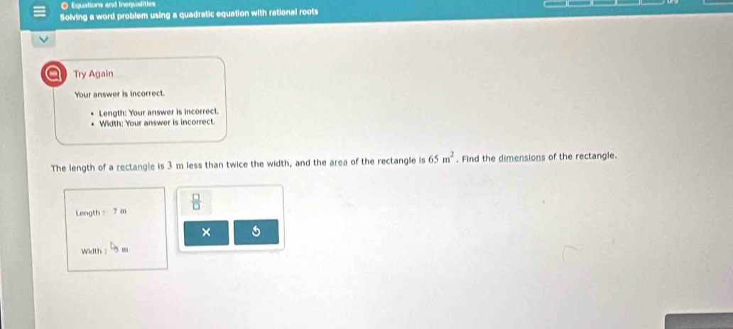 Equations and Inequalities 
Solving a word problem using a quadratic equation with rational roots 
Try Again 
Your answer is incorrect. 
Length: Your answer is incorrect. 
Width: Your answer is incorrect. 
The length of a rectangle is 3 m less than twice the width, and the area of the rectangle is 65m^2. Find the dimensions of the rectangle. 
Length : 7 m  □ /□   
× 
Width : -5 m