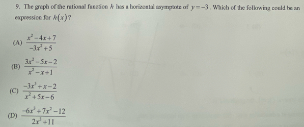 The graph of the rational function h has a horizontal asymptote of y=-3. Which of the following could be an
expression for h(x) ?
(A)  (x^2-4x+7)/-3x^2+5 
(B)  (3x^2-5x-2)/x^2-x+1 
(C)  (-3x^3+x-2)/x^2+5x-6 
(D)  (-6x^3+7x^2-12)/2x^3+11 