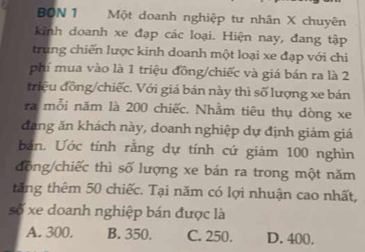 BON 1 Một doanh nghiệp tư nhân X chuyên
kinh doanh xe đạp các loại. Hiện nay, đang tập
trung chiến lược kinh doanh một loại xe đạp với chi
phí mua vào là 1 triệu đồng/chiếc và giá bán ra là 2
triệu đồng/chiếc. Với giá bán này thì số lượng xe bán
ra mỗi năm là 200 chiếc. Nhằm tiêu thụ dòng xe
đang ăn khách này, doanh nghiệp dự định giảm giá
bản. Ước tính rằng dự tính cứ giảm 100 nghìn
đông/chiếc thì số lượng xe bán ra trong một năm
tăng thêm 50 chiếc. Tại năm có lợi nhuận cao nhất,
số xe doanh nghiệp bán được là
A. 300. B. 350. C. 250. D. 400.