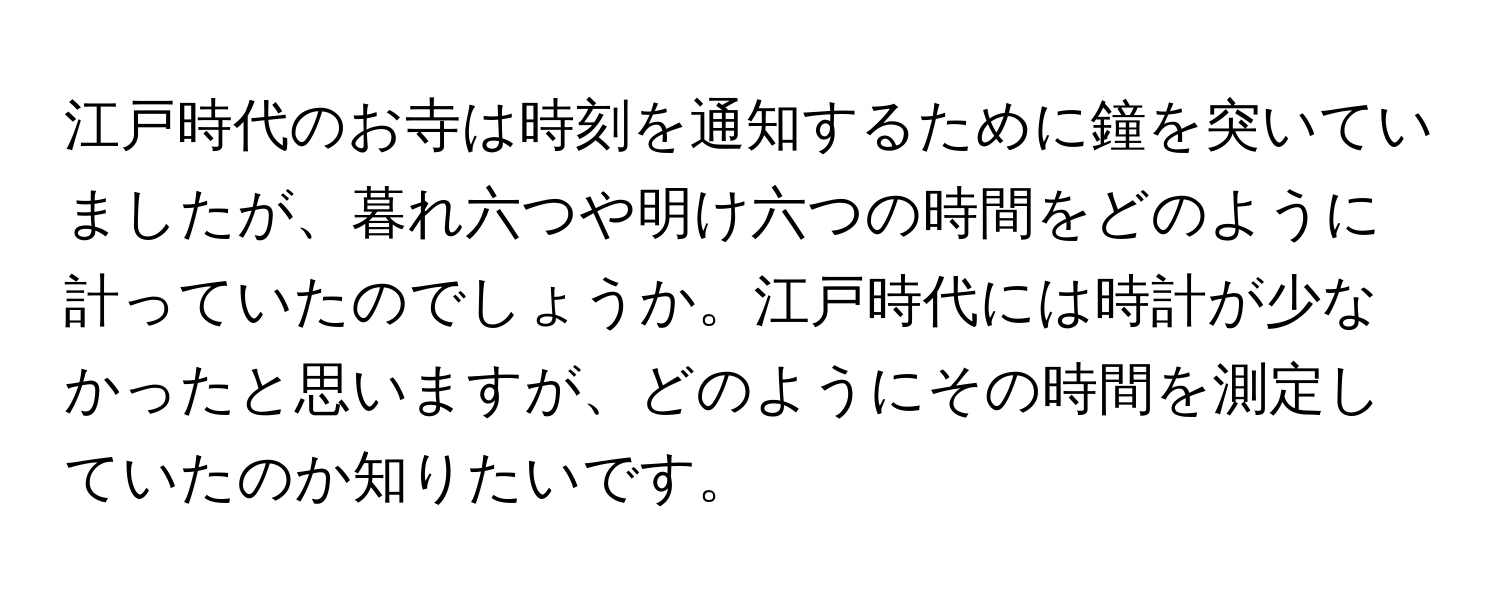 江戸時代のお寺は時刻を通知するために鐘を突いていましたが、暮れ六つや明け六つの時間をどのように計っていたのでしょうか。江戸時代には時計が少なかったと思いますが、どのようにその時間を測定していたのか知りたいです。