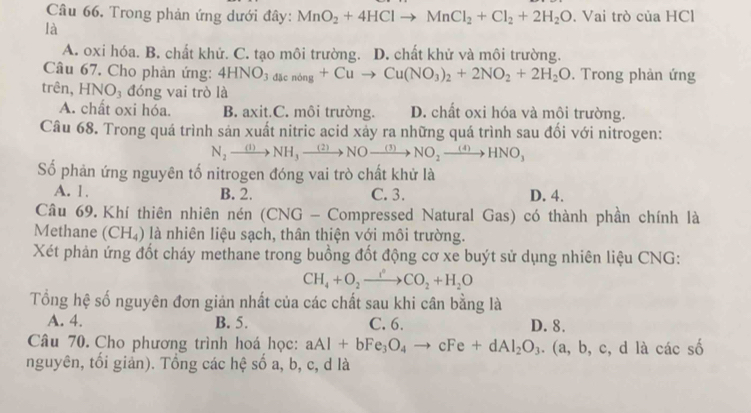 Trong phản ứng dưới đây: MnO_2+4HClto MnCl_2+Cl_2+2H_2O. Vai trò ciaHCl
là
A. oxi hóa. B. chất khử. C. tạo môi trường. D. chất khử và môi trường.
Câu 67. Cho phản ứng: 4HNO_3dacnong+Cuto Cu(NO_3)_2+2NO_2+2H_2O. Trong phản ứng
trên, HNO_3 đóng vai trò là
A. chất oxi hóa. B. axit.C. môi trường. D. chất oxi hóa và môi trường.
Câu 68. Trong quá trình sản xuất nitric acid xảy ra những quá trình sau đối với nitrogen:
N_2to NH_3xrightarrow (2)NOxrightarrow (3)NO_2xrightarrow (4)HNO_3
Số phản ứng nguyên tố nitrogen đóng vai trò chất khử là
A. 1, B. 2. C. 3. D. 4.
Câu 69. Khí thiên nhiên nén (CN G - Compressed Natural Gas) có thành phần chính là
Methane (CH_4) là nhiên liệu sạch, thân thiện với môi trường.
Xét phản ứng đốt cháy methane trong buồng đốt động cơ xe buýt sử dụng nhiên liệu CNG:
CH_4+O_2to CO_2CO_2+H_2O
Tổng hệ số nguyên đơn giản nhất của các chất sau khi cân bằng là
A. 4. B. 5. C. 6. D. 8.
Câu 70. Cho phương trình hoá học: aAl+bFe_3O_4to cFe+dAl_2O_3.(a,b,c, d là cacshat o
nguyên, tối giản). Tổng các hệ số a, b, c, d là