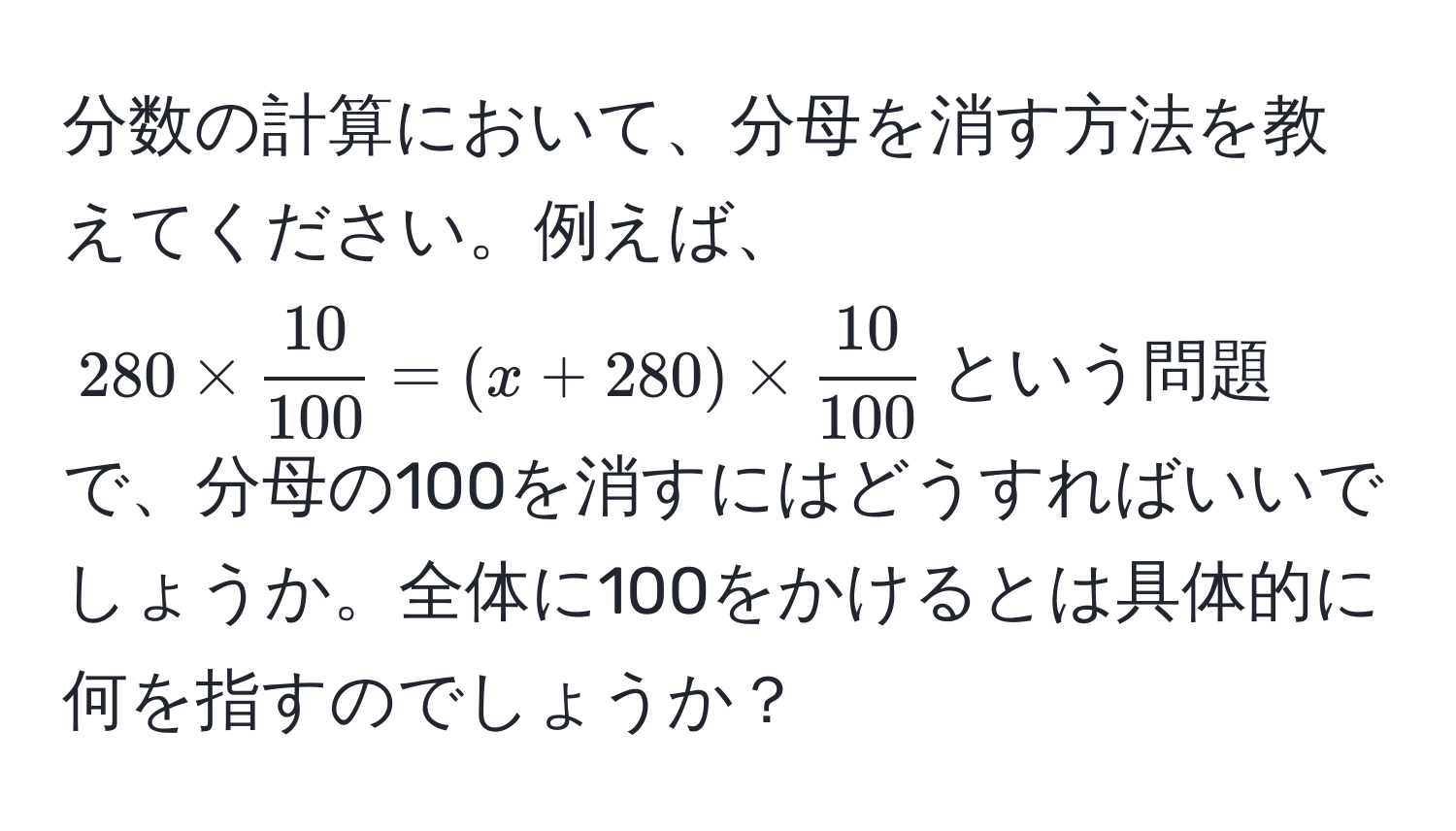 分数の計算において、分母を消す方法を教えてください。例えば、$280 *  10/100  = (x + 280) *  10/100 $という問題で、分母の100を消すにはどうすればいいでしょうか。全体に100をかけるとは具体的に何を指すのでしょうか？