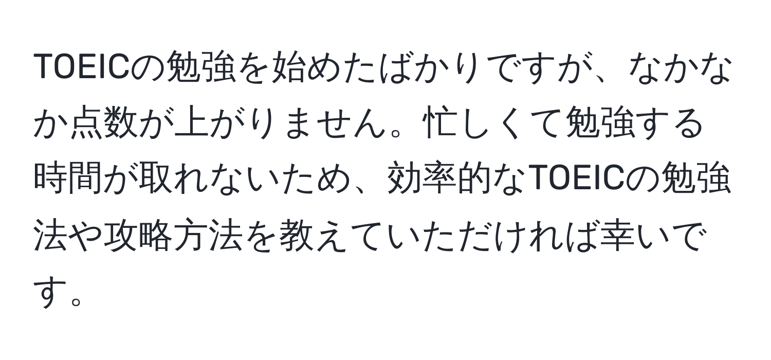 TOEICの勉強を始めたばかりですが、なかなか点数が上がりません。忙しくて勉強する時間が取れないため、効率的なTOEICの勉強法や攻略方法を教えていただければ幸いです。