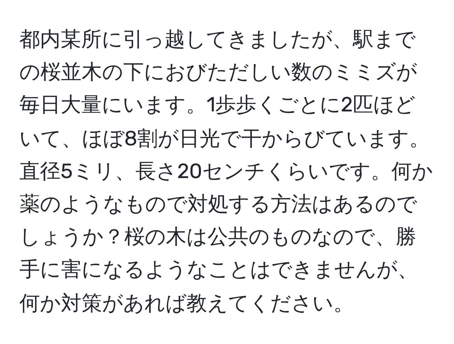 都内某所に引っ越してきましたが、駅までの桜並木の下におびただしい数のミミズが毎日大量にいます。1歩歩くごとに2匹ほどいて、ほぼ8割が日光で干からびています。直径5ミリ、長さ20センチくらいです。何か薬のようなもので対処する方法はあるのでしょうか？桜の木は公共のものなので、勝手に害になるようなことはできませんが、何か対策があれば教えてください。