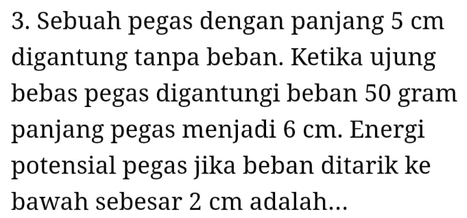 Sebuah pegas dengan panjang 5 cm
digantung tanpa beban. Ketika ujung 
bebas pegas digantungi beban 50 gram
panjang pegas menjadi 6 cm. Energi 
potensial pegas jika beban ditarik ke 
bawah sebesar 2 cm adalah...