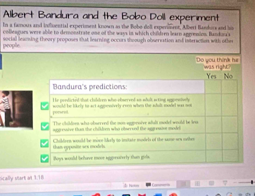 Albert Bandura and the Bobo Doll experiment
In a famous and influential experiment known as the Bobo doll experiment. Albert Bandura and his
colleagues were able to demonstrate one of the ways in which children learn aggression. Bandura's
social learning theory proposes that learning occurs through observation and interaction with other
people.
Do you think he
was right?
Yes No
Bandura's predictions:
He predicted that children who observed an adult acting aggressively
would be likely to act aggressively even when the adult model was not
present.
The children who observed the non-aggressive adult model would be less
aggressive than the children who observed the aggressive model
Children would be more likely to imitate models of the same-sex rather
than opposite sex models.
Boys would behave more aggressively than girls.
fically start at 1:18
& Notry Coments