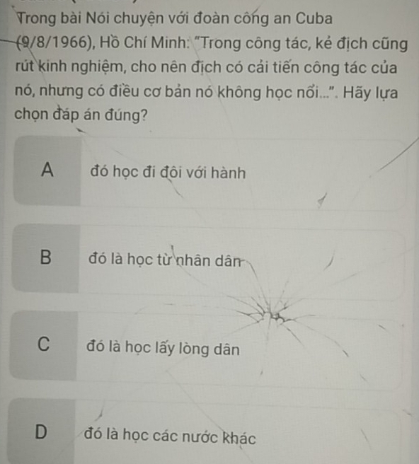 Trong bài Nói chuyện với đoàn công an Cuba
(9/8/1966), Hồ Chí Minh: "Trong công tác, kẻ địch cũng
rút kinh nghiệm, cho nên địch có cải tiến công tác của
nó, nhưng có điều cơ bản nó không học nổi...". Hãy lựa
chọn đáp án đúng?
A đó học đi đôi với hành
B đó là học từ nhân dân
C đó là học lấy lòng dân
D đó là học các nước khác