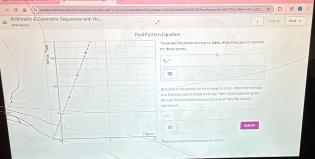 studient.desmos.com/actinitybuildet/instance/6723d21e21b40da964eb95b3/student/6728de988e40028961823eec#screenid=5601723a-99bd-413c-a253... 
Arithmetic & Geometric Sequences with Vis... Next > 
Jahias Baxley 5 of 12 
Pool Pattern Equation 
hese are the points from your table. Write the Explicit Formula 
or these points.
a_n=
Nolice that the points fall on a linear function. Write the formula 
s a function rule in Slope-Intercept Form. If the function goes 
hrough the red dashed lines you have written the correct 
xpression.
y=
Submit 
These two representations are equivalent!