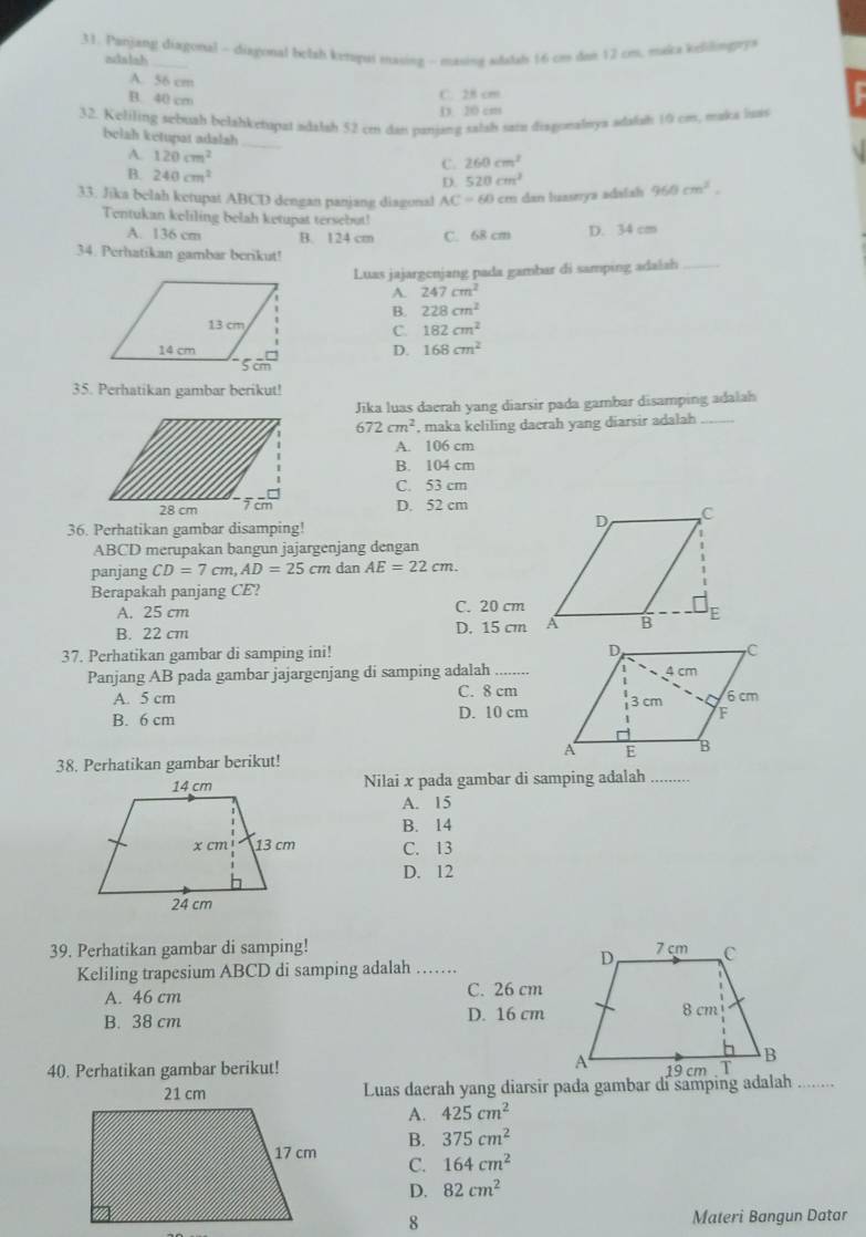 Panjang diagonal - diagonal bolah ketopui masing - masing wdalah 16 cm dan 12 cm, maka keliling??
adalah
A. 56 cm
B. 40 cm
C. 28 cm
D 20 cm
32. Keliling sebuah belahketupat adalsh 52 cm dan paniang salsh sain disgonaleya adalah 10 cm, maka lus
belah ketupat adalah
A. 120cm^2
_
C. 260cm^2
B. 240cm^2
D. 520cm^2
33. Jika belah ketupat ABCD dengan panjang diagonal AC=60 I cm dan luaseya adalah 960cm^2.
Tentukan keliling belah ketupat tersebut!
A. 136 cm B. 124 cm C. 68 cm D. 34 cm
34. Perhatikan gambar berikut!
Luas jajargenjang pada gambar di samping adalah_
A. 247cm^2
B. 228cm^2
C. 182cm^2
D. 168cm^2
35. Perhatikan gambar berikut!
Jika luas daerah yang diarsir pada gambar disamping adalah
672cm^2 , maka keliling daerah yang diarsir adalah_
A. 106 cm
B. 104 cm
C. 53 cm
D. 52 cm
36. Perhatikan gambar disamping!
ABCD merupakan bangun jajargenjang dengan
panjang CD=7cm,AD=25cm dan AE=22cm.
Berapakah panjang CE?
A. 25 cm C. 20 cm
B. 22 cm D. 15 cm
37. Perhatikan gambar di samping ini! 
Panjang AB pada gambar jajargenjang di samping adalah .....
A. 5 cm C. 8 cm
B. 6 cm D. 10 cm
38. Perhatikan gambar berikut! .........
Nilai x pada gambar di samping adalah
A. 15
B. 14
C. 13
D. 12
39. Perhatikan gambar di samping! 
Keliling trapesium ABCD di samping adalah . .
A. 46 cm C. 26 cm
B. 38 cm D. 16 cm
40. Perhatikan gambar berikut!  ....
Luas daerah yang diarsir pada gambar di samping adalah
A. 425cm^2
B. 375cm^2
C. 164cm^2
D. 82cm^2
8 Materi Bangun Datar