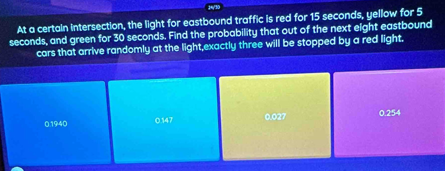 24/50
At a certain intersection, the light for eastbound traffic is red for 15 seconds, yellow for 5
seconds, and green for 30 seconds. Find the probability that out of the next eight eastbound
cars that arrive randomly at the light,exactly three will be stopped by a red light.
0.1940 0.147 0.027
0.254