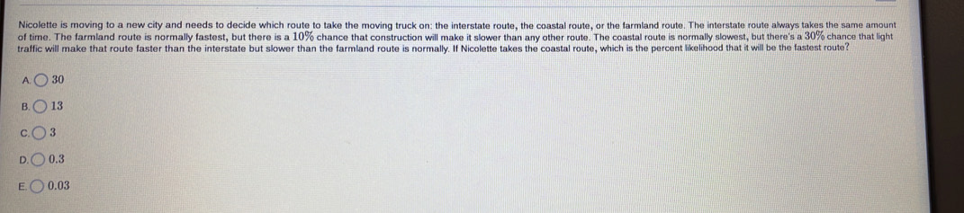 Nicolette is moving to a new city and needs to decide which route to take the moving truck on: the interstate route, the coastal route, or the farmland route. The interstate route always takes the same amount
of time. The farmland route is normally fastest, but there is a 10% chance that construction will make it slower than any other route. The coastal route is normally slowest, but there's a 30% chance that light
traffic will make that route faster than the interstate but slower than the farmland route is normally. If Nicolette takes the coastal route, which is the percent likelihood that it will be the fastest route?
A 30
B 13
3
0.3
E 0.03