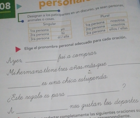 persona 
Designan a los paticipantes en uncurso, ya sean personas, 
osas. 
Elige el pronombre personal adecuado para cada ora 
Ayer,_ 
fui a comprar. 
Mi hermana tlene tres años más que 
_ 
∴ 
_ 
es una chica estupenda. 
_ 
2 
¿Este regalo es para 
_A 
nos gustan los deportes. 
ndactar completamente las siguientes oraciones su 
re s p on diente.