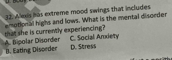 Body
32. Alexis has extreme mood swings that includes
emotional highs and lows. What is the mental disorder
that she is currently experiencing?
A. Bipolar Disorder C. Social Anxiety
B. Eating Disorder D. Stress