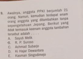 Awalnya, anggota PPKI berjumiah 21
orang. Namun, kemudian terdapat enam
orang anggota yang ditambahkan tanpa
sepengetahuan Jepang. Berikut yang
tidak termasuk keenam anggota tambahan
tersebut adalah . . . .
A. Sayuti Melik
B. R. P. Suroso
C. Achmad Subarjo
D. Ki Hajar Dewantara
E. Kasman Singodimejo