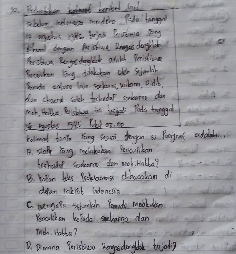 Pechebkenm benikent lnul
seblom incloneso merdeko Pada' tanggal
1 agstis ights, terjadi Perstiwa dāng
dberd dergan Peristiva Danges dengklok
e
Perstaw Bengos dengblok adolch Peristiva
Benelken long cilakokan olch Scjomiah
Remida antara lain sockami, wibana, Pidit,
ooo chaerd sotch terhadap soekarno dan
mrch, Hobla. Rristia ini tergedi Poda tanggal
4e mostes gy5 Rld 03. 00
kolmat tony Yang Sesuai dengan isi Paragraf adalh.
B. siap lang melakoban Pencolikan
techadop soekarmo dan moh. Hatta?
B. Kopan teks Problamasi dibacakan di
depan rakrat indonesia
C. nengapa sejomlah Penvdg melakulan
Perolikan kePada selarno dan
Mah. Hatta?
D. Dimana Peristiva Rengosdengebke terjadig