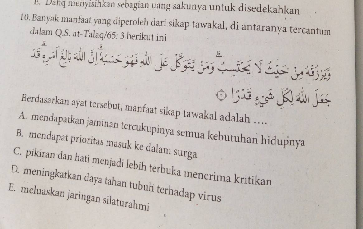 E. Danq menyisinkan sebagian uang sakunya untuk disedekahkan
10. Banyak manfaat yang diperoleh dari sikap tawakal, di antaranya tercantum
dalam Q.S. at-Talaq/ 65:3 berikut ini
3 er Vés pö
0 1 K ả l
Berdasarkan ayat tersebut, manfaat sikap tawakal adalah …
A. mendapatkan jaminan tercukupinya semua kebutuhan hidupnya
B. mendapat prioritas masuk ke dalam surga
C. pikiran dan hati menjadi lebih terbuka menerima kritikan
D. meningkatkan daya tahan tubuh terhadap virus
E. meluaskan jaringan silaturahmi