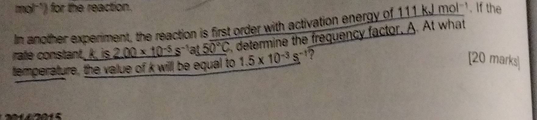 mol *) for the reaction. 
In another experiment, the reaction is first order with activation energy of 111 kJ mol^(-1). If the 
rate constant_ k. is 2.00* 10^(-5)s^(-1)at50°C , determine the frequency factor. A At what 
temperature, the value of k will be equal to 1.5* 10^(-3)s^(-1) 2 
[20 marks]