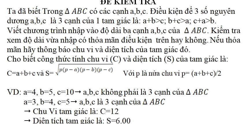 ĐE KIÊM TRA 
Ta đã biết Trong △ ABC có các cạnh a, b, c. Điều kiện để 3 số nguyên 
dương a, b, c là 3 cạnh của 1 tam giác là: a+b>c; b+c>a; c+a>b. 
Viết chương trình nhập vào độ dài ba cạnh a, b, c của △ ABC. Kiểm tra 
xem độ dài vừa nhập có thỏa mãn điều kiện trên hay không. Nếu thỏa 
mãn hãy thông báo chu vi và diện tích của tam giác đó. 
Cho biết công thức tính chu vi (C) và diện tích (S) của tam giác là:
C=a+b+cvdot aS=sqrt(p(p-a)(p-b)(p-c)) Với p là nửa chu vi p=(a+b+c)/2
VD: a=4, b=5, c=10 to a a, b, c không phải là 3 cạnh của △ ABC
a=3, b=4, c=5to a, b, c là 3 cạnh của △ ABC
Chu Vi tam giác là: C=12
Diên tích tam giác là: S=6.00