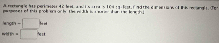 A rectangle has perimeter 42 feet, and its area is 104 sq-feet. Find the dimensions of this rectangle. (For 
purposes of this problem only, the width is shorter than the length.)
length =□ feet
width =□ feet