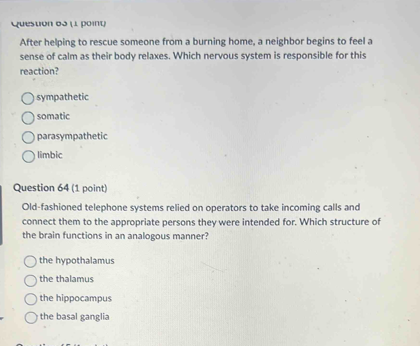 After helping to rescue someone from a burning home, a neighbor begins to feel a
sense of calm as their body relaxes. Which nervous system is responsible for this
reaction?
sympathetic
somatic
parasympathetic
limbic
Question 64 (1 point)
Old-fashioned telephone systems relied on operators to take incoming calls and
connect them to the appropriate persons they were intended for. Which structure of
the brain functions in an analogous manner?
the hypothalamus
the thalamus
the hippocampus
the basal ganglia