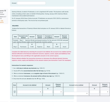 Anawes 
Sottto's Banks lacsted ia Ralokaasaa, is not a saistered VAT werdar The buriaees sells books 
lot yet nawesed 
mairtained a favourable bank balance online, including certain sales on behalf of third parties. During January 2024, Sammy's Books 
Mar ked out On 25 January 2024, Dineo Oelise invoiced JT Publishers an amount of R10 330 for commission 
urstion Elap earned an third party sales. The insaice has not yet been gaid. 
REQUED: 
follows: Analyse the trarreaction of Samer's Books that took place on 25 Januacy 2024, in tabular formeat as 
Complete she table below by selecting the account to be debited, she account to be credited and the 
element affected on the financial statements (incame, expense, assets, equity and liabilities) from 
the drapdown meew and filling in the applicable amounts in the correct spaces. 
Please indicate whether the transaction increases or decreases the affected element (income, 
espense, aseets, equity and Babilites) in the amount column (ses instrucsion 3 and 4 for eaamples) 
les tuctions dar numeric respormes 
1. Use a full stag to indicate any decimals (eg: 1000.01) 
2. Round off to the secaed decimal after the full stap (eg: 50.56) 
3. When an element decreases, use a secative sion in front of the amount les: -1000.01
4. When an element increases, the amount will be without amy sign lea: 1000.011
5. Osly show the amount, do not show the ' R" (eg : 1000