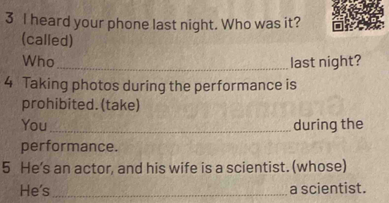 heard your phone last night. Who was it? 
(called) 
Who_ last night? 
4 Taking photos during the performance is 
prohibited. (take) 
You_ during the 
performance. 
5 He's an actor, and his wife is a scientist. (whose) 
He's_ a scientist.