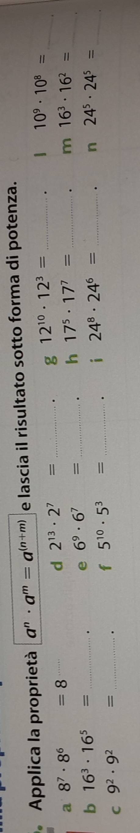 Applica la proprietà a^n· a^m=a^((n+m)) e lascia il risultato sotto forma di potenza. 
a 8^7· 8^6 =8
d 2^(13)· 2^7= _ 
. g 12^(10)· 12^3=.
10^9· 10^8= _ 
. m 16^3· 16^2= _ 
b 16^3· 16^5= _ 
e 6^9· 6^7= _ 
. h 17^5· 17^7= _ 
. i 24^8· 24^6= _ 
. n 24^5· 24^5= _ 
C 9^2· 9^2 = =_ 
. 
f 5^(10)· 5^3= _