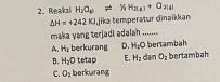 Reaksi H_2O_6leftharpoons % H_2(4)+O_2(4)
△ H=+242KJ jika temperatur dinaïkkan
maka yang terjadi adalah ...
A. H_2 berkurang D. H_1O bertambah
B. H_2O tetap E, H_2 dan O_2 bertambah
C. O_2 berkurang