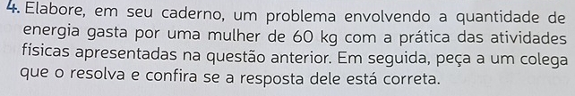 Elabore, em seu caderno, um problema envolvendo a quantidade de 
energia gasta por uma mulher de 60 kg com a prática das atividades 
físicas apresentadas na questão anterior. Em seguida, peça a um colega 
que o resolva e confira se a resposta dele está correta.