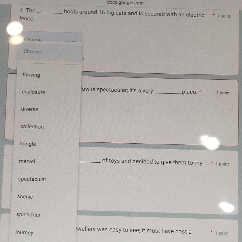docs.google.com
4. The_ holds around 16 big cats and is secured with an electric * 1 point
fence.
Choose
Choose
n
thriving
low is spectacular; it's a very
enclosure _place. * 1 point
diverse
collection
mingle
marvel _of toys and decided to give them to my * 1 point
spectacular
scenic
splendour
wellery was easy to see; it must have cost a
journey * 1 point