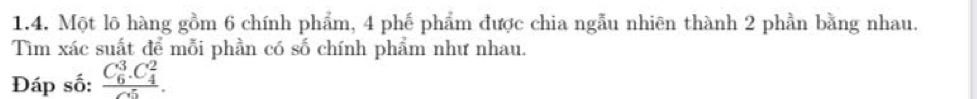 Một lõ hàng gồm 6 chính phẩm, 4 phế phẩm được chia ngẫu nhiên thành 2 phần bằng nhau. 
Tìm xác suất để mỗi phần có số chính phẩm như nhau. 
Đáp số: frac (C_6)^3.C_4^2(C_5)^5.