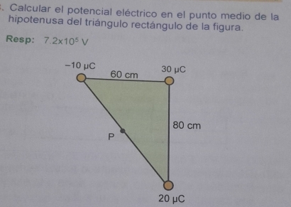 Calcular el potencial eléctrico en el punto medio de la 
hipotenusa del triángulo rectángulo de la figura. 
Resp: 7.2* 10^5V