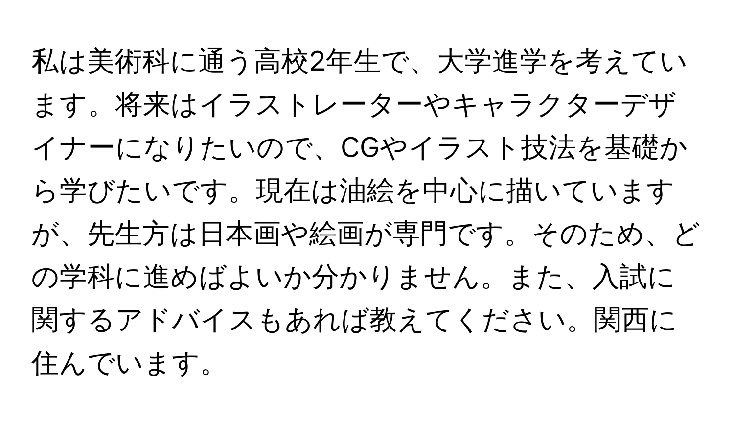 私は美術科に通う高校2年生で、大学進学を考えています。将来はイラストレーターやキャラクターデザイナーになりたいので、CGやイラスト技法を基礎から学びたいです。現在は油絵を中心に描いていますが、先生方は日本画や絵画が専門です。そのため、どの学科に進めばよいか分かりません。また、入試に関するアドバイスもあれば教えてください。関西に住んでいます。