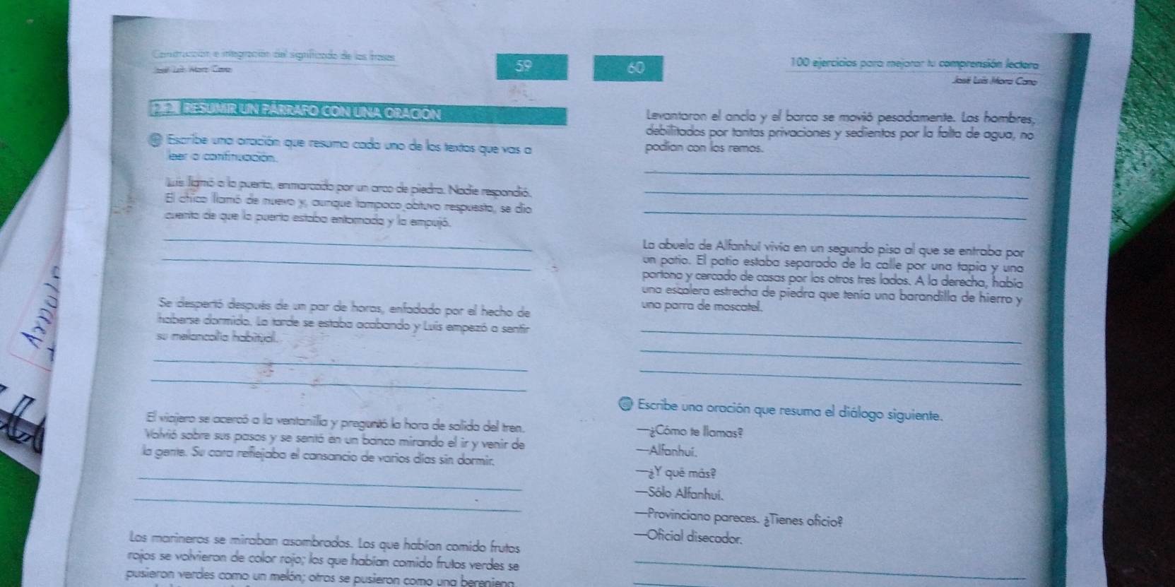 Contrucción e integración del significado de los frases 100 ejercicios para mejorar tu comprensión lectora
L Marz Care 59 60
José Lois Mora Cano
PE RESUMIR UN párrafo cON una OrAcióN Levantaron el anclo y el barco se movió pesadamente. Los hombres,
debilitados por tantas privaciones y sedientos por la falta de agua, no
Escribe una oiración que resuma cada uno de los textos que vas a podian con los remos.
_
eer a confinuación.
lis ligmó a la puerto, enmarcado por un arco de piedra. Nadie respandió._
El chico flamó de nuevo y, aunque tampaco obtuvo respuesto, se dio_
cuento de que la puerta estaba entornada y la empujó.
_
La abuela de Alfanhul vivía en un segundo piso al que se entraba por
_un patío. El patío estaba separado de la calle por una tapía y una
partona y cercado de casas por los otros tres lados. A la derecha, había
una escalera estrecha de piedra que tenía una barandilla de hierro y
Se desperió después de un par de horas, enfadado por el hecho de
una parra de moscatel.
haberse dormido. La tarde se estaba acabando y Luís empezó a senfir
su melancolia habitual.
_
_
_
_
_
@ Escribe una oración que resuma el diálogo siguiente.
El viajero se acercó a la ventanilia y preguntó la hora de salida del tren. —¿Cómo te llamas?
Valvió sobre sus pasos y se sentó en un banco mirando el ir y venir de -Alfanhuí.
_
la gente. Su cara reñejaba el cansancio de varios días sin dormir, —¿Y qué más?
_
—Sólo Alfanhuí.
—Provinciano pareces. ¿Tienes oficio?
--=Oficial disecador.
Los marineros se miraban asombrados. Los que habían comido frutos
rojos se volvieron de color rojo; los que habían comido frutos verdes se_
pusieron verdes como un melón; otros se pusieron como una bereniena