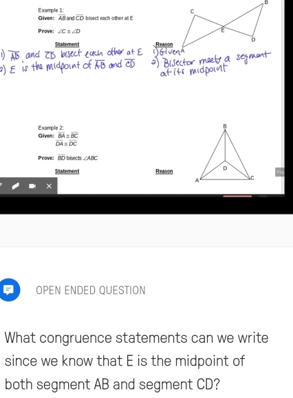 Example 1: 
Given: overline AB and overline CD bisect each other at E
Prove: ∠ C≌ ∠ D
Statement Reason 
Example 2: 
Given: beginarrayr overline BA≌ overline BC overline DA≌ overline DCendarray
Prove: overline BD bisects ∠ ABC
Statement Reason 
OPEN ENDED QUESTION 
What congruence statements can we write 
since we know that E is the midpoint of 
both segment AB and segment CD?