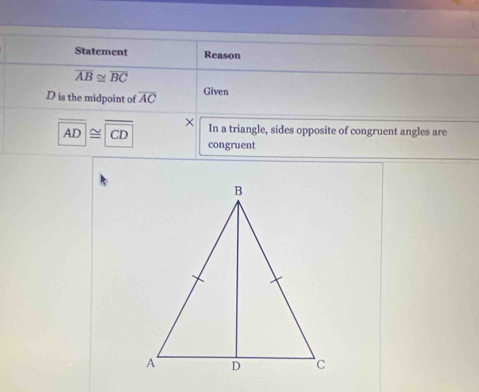 Statement Reason
overline AB≌ overline BC
D is the midpoint of overline AC Given 
×
AD≌ CD In a triangle, sides opposite of congruent angles are 
congruent