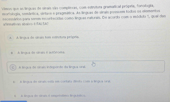 Vimos que as línguas de sinais são complexas, com estrutura gramatical própria, fonologia,
morfologia, semântica, sintaxe e pragmática. As línguas de sinais possuem todos os elementos
necessários para serem reconhecidas como línguas naturais. De acordo com o módulo 1, qual das
afirmativas abaixo é FALSA?
A A língua de sinais tem estrutura própria.
B A língua de sinais é autônoma.
c  A língua de sinais independe da língua oral.
D A língua de sinais está em contato direto com a língua oral.
E A língua de sinais é empréstimo linguístico.