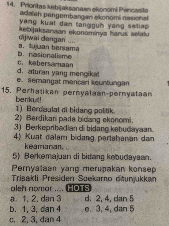 Prioritas kebijaksanaan ekonomi Pancasila
adalah pengembangan ekonomi nasional
yang kuat dan tangguh yang setiap 
kebijaksanaan ekonominya harus selalu
dijiwai dengan ....
a.tujuan bersama
b. nasionalisme
c. kebersamaan
d. aturan yang mengikat
e. semangat mencari keuntungan
15. Perhatikan pernyataan-pernyataan
berikut!
1) Berdaulat di bìdang politik.
2) Berdikari pada bidang ekonomi.
3) Berkepribadian di bidang kebudayaan.
4) Kuat dalam bidang pertahanan dan
keamanan.
5) Berkemajuan di bidang kebudayaan.
Pernyataan yang merupakan konsep
Trisakti Presiden Soekarno ditunjukkan
oleh nomor …. ( HOTS
a. 1, 2, dan 3 d. 2, 4, dan 5
b. 1, 3, dan 4 e. 3, 4, dan 5
c. 2, 3, dan 4