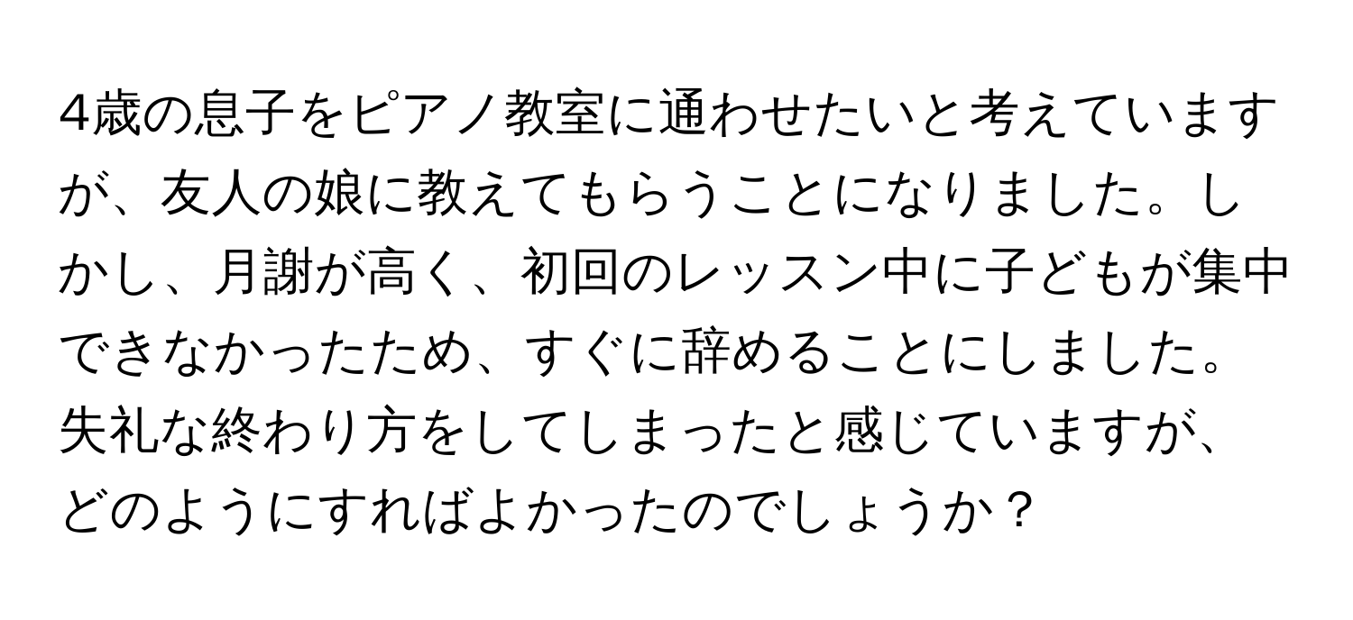 4歳の息子をピアノ教室に通わせたいと考えていますが、友人の娘に教えてもらうことになりました。しかし、月謝が高く、初回のレッスン中に子どもが集中できなかったため、すぐに辞めることにしました。失礼な終わり方をしてしまったと感じていますが、どのようにすればよかったのでしょうか？