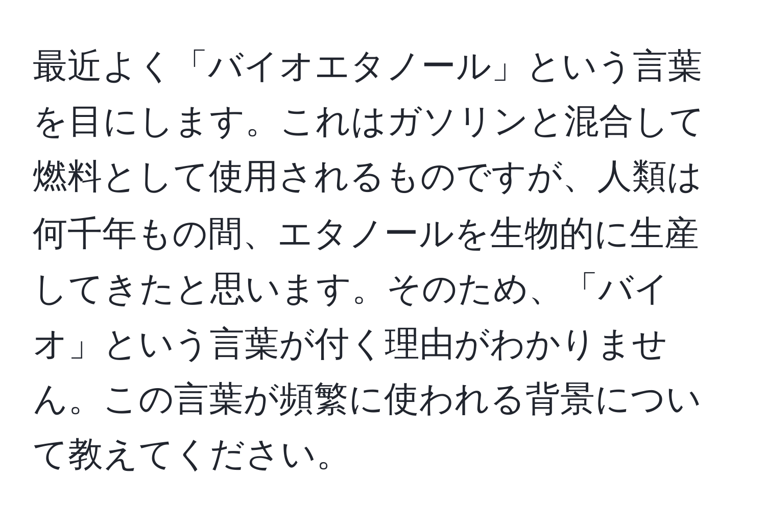 最近よく「バイオエタノール」という言葉を目にします。これはガソリンと混合して燃料として使用されるものですが、人類は何千年もの間、エタノールを生物的に生産してきたと思います。そのため、「バイオ」という言葉が付く理由がわかりません。この言葉が頻繁に使われる背景について教えてください。