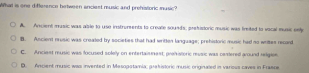 What is one difference between ancient music and prehistoric music?
A. Ancient music was able to use instruments to create sounds; prehistoric music was limited to vocal music only
B. Ancient music was created by societies that had written language; prehistoric music had no written record.
C. Ancient music was focused solely on entertainment; prehistoric music was centered around religion.
D. Ancient music was invented in Mesopotamia; prehistoric music originated in various caves in France.