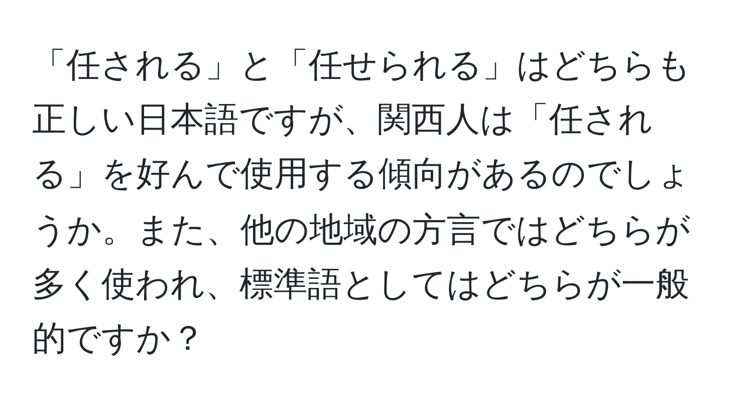 「任される」と「任せられる」はどちらも正しい日本語ですが、関西人は「任される」を好んで使用する傾向があるのでしょうか。また、他の地域の方言ではどちらが多く使われ、標準語としてはどちらが一般的ですか？