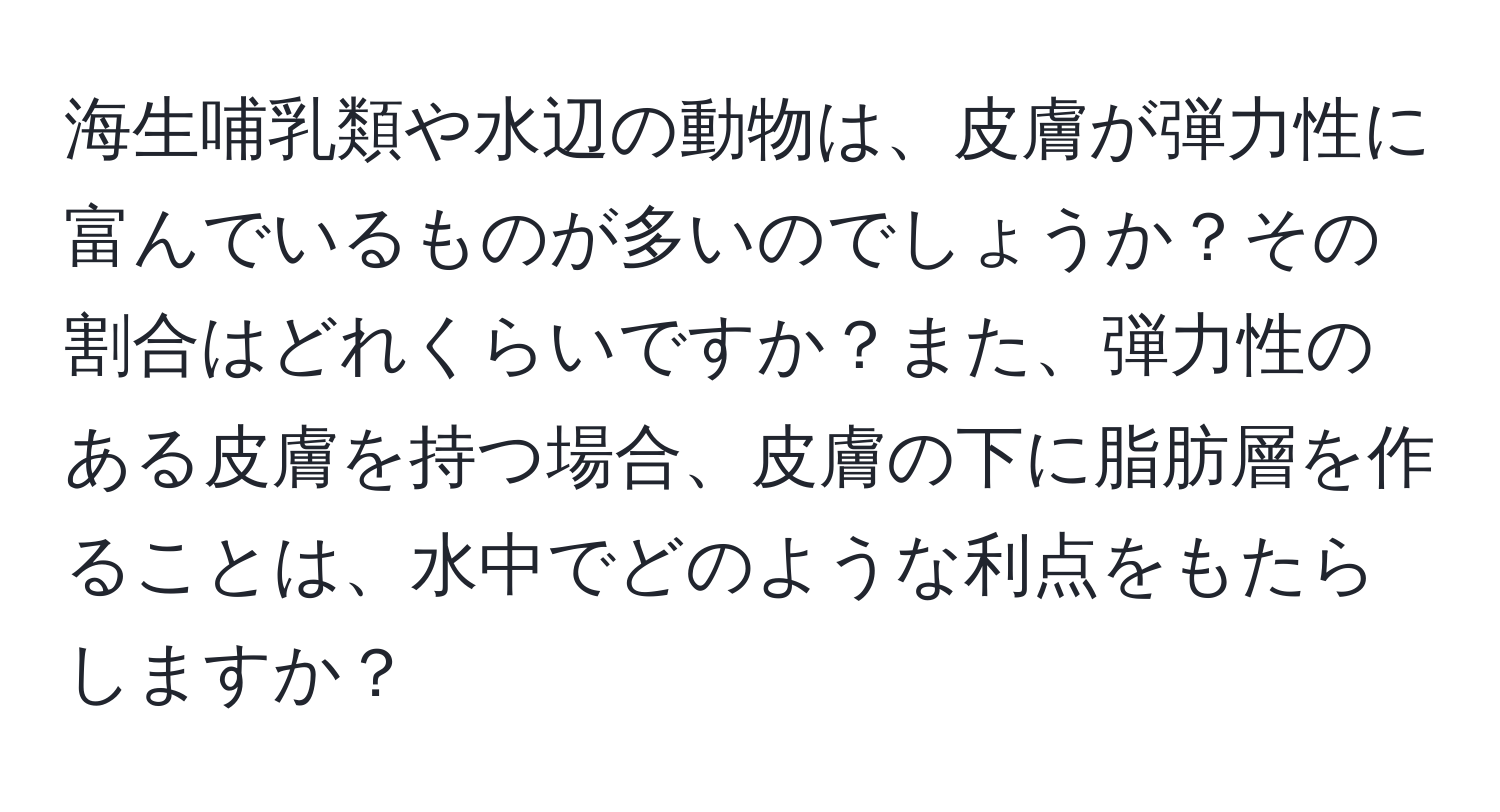 海生哺乳類や水辺の動物は、皮膚が弾力性に富んでいるものが多いのでしょうか？その割合はどれくらいですか？また、弾力性のある皮膚を持つ場合、皮膚の下に脂肪層を作ることは、水中でどのような利点をもたらしますか？