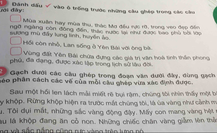 1 Đánh dấu √ vào ô trống trước những câu ghép trong các câu 
đới đây: 
Mùa xuân hay mùa thu, thác Mơ đều rực rỡ, trong veo đẹp đến 
ngỡ ngàng còn đông đến, thác nước lại như được bao phủ bởi lớp 
sương mù đầy lung linh, huyền ảo. 
Hồi còn nhỏ, Lan sống ở Yên Bái với ông bà. 
Vùng đất Yên Bái chứa đựng các giá trị văn hoá tinh thần phong 
phú, đa dạng, được xác lập trong lịch sử lâu đời. 
2 Gạch dưới các câu ghép trong đoạn văn dưới đây, dùng gạch 
péo phân cách các vế của mỗi câu ghép vừa xác định được. 
Sau một hồi len lách mải miết rẽ bụi rậm, chúng tôi nhìn thấy một b 
y khộp. Rừng khộp hiện ra trước mắt chúng tôi, lá úa vàng như cảnh m 
u. Tôi dụi mắt, những sắc vàng động đậy. Mấy con mang vàng hệt n 
lu lá khộp đang ăn cỏ non. Những chiếc chân vàng giẫm lên thả 
ng và sắc nắng cũng rực vàng trên lưng nó