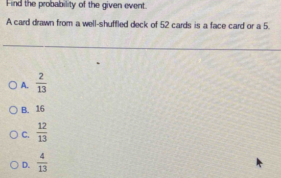 Find the probability of the given event.
A card drawn from a well-shuffled deck of 52 cards is a face card or a 5.
A.  2/13 
B. 16
C.  12/13 
D.  4/13 