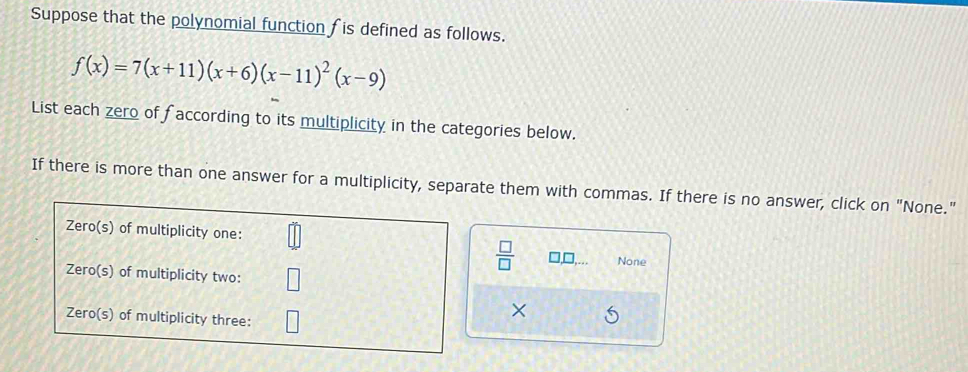 Suppose that the polynomial function fis defined as follows.
f(x)=7(x+11)(x+6)(x-11)^2(x-9)
List each zero of faccording to its multiplicity in the categories below. 
If there is more than one answer for a multiplicity, separate them with commas. If there is no answer, click on "None." 
 □ /□   None 
×