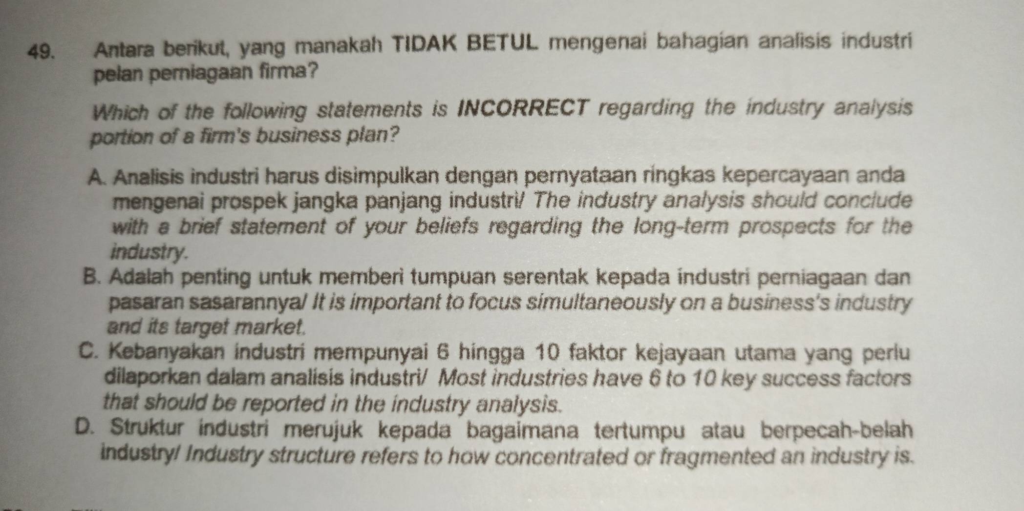 Antara berikut, yang manakah TIDAK BETUL mengenai bahagian analisis industri
pelan perniagaan firma?
Which of the following statements is INCORRECT regarding the industry analysis
portion of a firm's business plan?
A. Analisis industri harus disimpulkan dengan pernyataan ringkas kepercayaan anda
mengenai prospek jangka panjang industri! The industry analysis should conclude
with a brief statement of your beliefs regarding the long-term prospects for the
industry.
B. Adalah penting untuk memberi tumpuan serentak kepada industri perniagaan dan
pasaran sasarannya! It is important to focus simultaneously on a business's industry
and its target market.
C. Kebanyakan industri mempunyai 6 hingga 10 faktor kejayaan utama yang perlu
dilaporkan dalam analisis industri/ Most industries have 6 to 10 key success factors
that should be reported in the industry analysis.
D. Struktur industri merujuk kepada bagaimana tertumpu atau berpecah-belah
industry! Industry structure refers to how concentrated or fragmented an industry is.