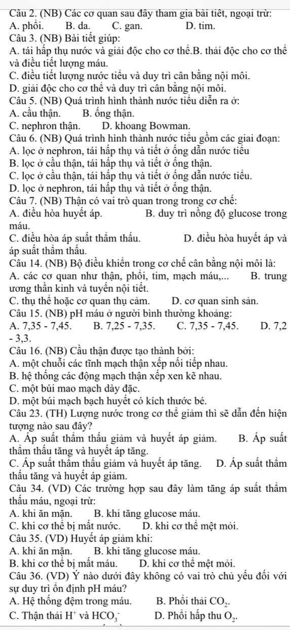 (NB) Các cơ quan sau đây tham gia bài tiết, ngoại trừ:
A. phổi. B. da. C. gan. D. tim.
Câu 3. (NB) Bài tiết giúp:
A. tái hấp thụ nước và giải độc cho cơ thể.B. thải độc cho cơ thể
và điều tiết lượng máu.
C. điều tiết lượng nước tiểu và duy trì cân bằng nội môi.
D. giải độc cho cơ thể và duy trì cân bằng nội môi.
Câu 5. (NB) Quá trình hình thành nước tiểu diễn ra ở:
A. cầu thận. B. ống thận.
C. nephron thận. D. khoang Bowman.
Câu 6. (NB) Quá trình hình thành nước tiểu gồm các giai đoạn:
A. lọc ở nephron, tái hấp thụ và tiết ở ống dẫn nước tiểu
B. lọc ở cầu thận, tái hấp thụ và tiết ở ống thận.
C. lọc ở cầu thận, tái hấp thụ và tiết ở ống dẫn nước tiểu.
D. lọc ở nephron, tái hấp thụ và tiết ở ống thận.
Câu 7. (NB) Thận có vai trò quan trong trong cơ chế:
A. điều hòa huyết áp. B. duy trì nồng độ glucose trong
máu.
C. điều hòa áp suất thầm thấu. D. điều hòa huyết áp và
áp suất thầm thấu.
Câu 14. (NB) Bộ điều khiển trong cơ chế cân bằng nội môi là:
A. các cơ quan như thận, phồi, tim, mạch máu,... B. trung
ương thần kinh và tuyến nội tiết.
C. thụ thể hoặc cơ quan thụ cảm. D. cơ quan sinh sản.
Câu 15. (NB) pH máu ở người bình thường khoảng:
A. 7,35-7,45. B. 7,25-7,35. C. 7,35-7,45. D. 7,2
- 3,3.
Câu 16. (NB) Cầu thân được tạo thành bởi:
A. một chuỗi các tĩnh mạch thận xếp nối tiếp nhau.
B. hệ thống các động mạch thận xếp xen kẽ nhau.
C. một búi mao mạch dày đặc.
D. một búi mạch bạch huyết có kích thước bé.
Câu 23. (TH) Lượng nước trong cơ thể giảm thì sẽ dẫn đến hiện
tượng nào sau đây?
A. Áp suất thầm thấu giảm và huyết áp giảm. B. A p suất
thầm thấu tăng và huyết áp tăng.
C. Áp suất thầm thấu giảm và huyết áp tăng. D. Áp suất thẩm
thấu tăng và huyết áp giảm.
Câu 34. (VD) Các trường hợp sau đây làm tăng áp suất thầm
thẩu máu, ngoại trừ:
A. khi ăn mặn. B. khi tăng glucose máu.
C. khi cơ thể bị mất nước. D. khi cơ thể mệt mỏi.
Câu 35. (VD) Huyết áp giảm khi:
A. khi ăn mặn. B. khi tăng glucose máu.
B. khi cơ thể bị mất máu. D. khi cơ thể mệt mỏi.
Câu 36. (VD) Ý nào dưới đây không có vai trò chủ yếu đổi với
sự duy trì ồn định pH máu?
A. Hệ thống đệm trong máu. B. Phổi thải CO_2.
C. Thận thải H* và HCO_3 D. Phổi hấp thu O_2.