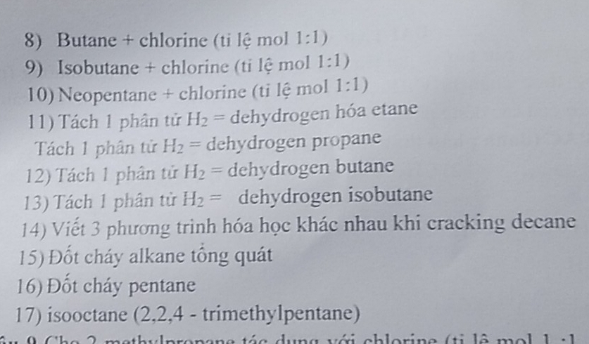 Butane + chlorine (ti lệ mol 1:1)
9) Isobutane + chlorine (ti lệ mol 1:1)
10) Neopentane + chlorine (ti lệ mol 1:1)
11) Tách 1 phân tử H_2= dehydrogen hóa etane 
Tách 1 phân tử H_2= dehydrogen propane 
12) Tách 1 phân tử H_2= dehydrogen butane 
13) Tách 1 phân tử H_2= dehydrogen isobutane 
14) Viết 3 phương trình hóa học khác nhau khi cracking decane 
15) Đốt cháy alkane tổng quát 
16) Đốt cháy pentane 
17) isooctane (2, 2, 4 - trimethylpentane) 
dung với chlorine (ti lê mol 1 : 1